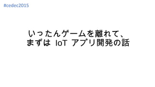 いったんゲームを離れて、
まずは IoT アプリ開発の話
#cedec2015
 