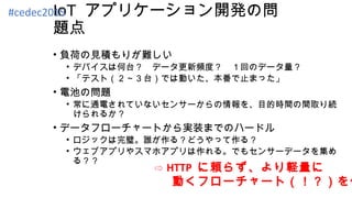 IoT アプリケーション開発の問
題点
• 負荷の見積もりが難しい
• デバイスは何台？　データ更新頻度？　１回のデータ量？
• 「テスト（２～３台）では動いた、本番で止まった」
• 電池の問題
• 常に通電されていないセンサーからの情報を、目的時間の間取り続
けられるか？
• データフローチャートから実装までのハードル
• ロジックは完璧。誰が作る？どうやって作る？
• ウェブアプリやスマホアプリは作れる。でもセンサーデータを集め
る？？
⇨ HTTP に頼らず、より軽量に
　 動くフローチャート（！？）を作
#cedec2015
 