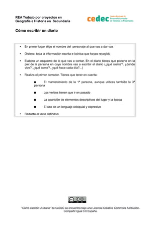 REA Trabajo por proyectos en
Geografía e Historia en Secundaria
Cómo escribir un diario
•
En primer lugar elige el nombre del personaje al que vas a dar voz
•
Ordena toda la información escrita e icónica que hayas recogido
•
Elabora un esquema de lo que vas a contar. En el diario tienes que ponerte en la
piel de la persona en cuyo nombre vas a escribir el diario (¿qué siente?, ¿dónde
vive?, ¿qué come?, ¿qué hace cada día?...)
•
Realiza el primer borrador. Tienes que tener en cuenta:
El mantenimiento de la 1ª persona, aunque utilices también la 3ª
persona
La aparición de elementos descriptivos del lugar y la época
•
Los verbos tienen que ir en pasado
El uso de un lenguaje coloquial y expresivo
Redacta el texto definitivo
“Cómo escribir un diario” de CeDeC se encuentra bajo una Licencia Creative Commons AtribuciónCompartir Igual 3.0 España.
