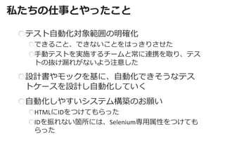 私たちの仕事とやったこと 
テスト自動化対象範囲の明確化 できること、できないことをはっきりさせた 手動テストを実施するチームと常に連携を取り、テス トの抜け漏れがないよう注意した 
設計書やモックを基に、自動化できそうなテス トケースを設計し自動化していく 自動化しやすいシステム構築のお願い HTMLにIDをつけてもらった IDを振れない箇所には、Selenium専用属性をつけても らった  