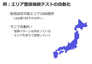 例：エリア登録機能テストの自動化 
配信設定可能エリア1300箇所 1300通り試すのは辛い… そこで自動化！ 登録パターンは決まっている エリアを変えて登録していく  