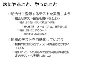 次にやること、やったこと 
組合せて登録するテストを実施しよう 組合せテスト技法を用いるとよい 組合せの洗い出しに役立つ技法 HAYST法、オールペア法、直行表など 組合せを出力するツール PICT(Pict Master)など 
同様のテストを自動化していこう 機械的に繰り返すテストは自動化が向い ている 曜日ごと、30分刻みで設定可能な時間指 定のテストも実現しました  