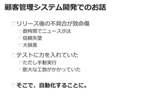 顧客管理システム開発でのお話 
リリース後の不具合が致命傷 数時間でニュース沙汰 信頼失墜 大損害 
テストに力を入れていた ただし手動実行 膨大な工数がかかっていた そこで、自動化することに。  