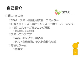 浦山 さつき STAR：テスト自動化研究会 コミッター しなてす：テスト設計コンテスト出場チーム メンバー （株）エスイープランニング所属 受託開発メインの会社 テストエンジニア Web、エンプラ、組込み テスト全般業務、テスト自動化など 好きなゲーム 位置ゲー 
自己紹介 
M  