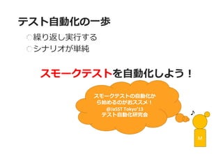 テスト自動化の一歩 
繰り返し実行する シナリオが単純 
スモークテストを自動化しよう！ 
M 
スモークテストの自動化か ら始めるのがおススメ！ 
@JaSST Tokyo’13 
テスト自動化研究会  