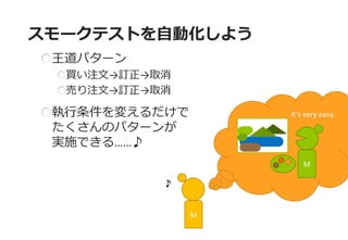 It’s very easy. 
スモークテストを自動化しよう 
王道パターン 買い注文→訂正→取消 売り注文→訂正→取消 執行条件を変えるだけで たくさんのパターンが 実施できる……♪ 
M 
M  