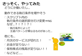 さっそく、やってみた 
どうにか動いたし… 
動作できる執行条件を増やそう スクリプト内の 執行条件の選択部分だけ変更⇒NG なぜ…？！？！？！ 執行条件によって 王道パターンが異なるものがあった… 
他にも… 月次のサービスが切れた！ お金が足りない！ 保有株式の残高が足りない！！ などなど…… 
M 
…  