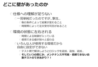 どこに壁があったのか 
仕様への理解が足りない 一見単純だったのですが…撃沈… 執行条件によって結果が変わること 時間帯によって注文受付可否があること 環境の状態に左右される 時間による制御が入っている 使用できる値が刻々と変わる いろんな人が使用する環境だから 自由に設定ができない テスト側で解決しようとロジックを追加、追加、追加… そしていつの間にか、メンテナンス不可能・信頼できない自 動テストのできあがり？！  