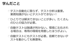 学んだこと 
テスト自動化に限らず、テスト分析は重要。 業務知識がないとテストができない！ ひとりでは解決できないことが多い。たくさん のひとの協力が必要。 自動テストは融通が利かない。環境に左右され る場合は、専用の環境を用意したほうがよい。 自動テストにもテストが必要。信頼できないテ ストを動かしても無意味。  