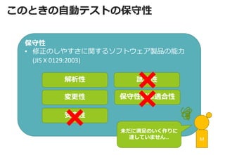 保守性 
•修正のしやすさに関するソフトウェア製品の能力 (JIS X 0129:2003) 
解析性 
変更性 
安定性 
試験性 
保守性標準適合性 
このときの自動テストの保守性 
M 
未だに満足のいく作りに 
達していません…  
