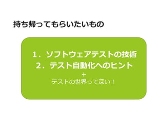 持ち帰ってもらいたいもの 
１．ソフトウェアテストの技術 ２．テスト自動化へのヒント ＋ テストの世界って深い！  