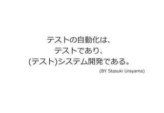 テストの自動化は、 
テストであり、 
(テスト)システム開発である。 
(BY Stasuki Urayama)  