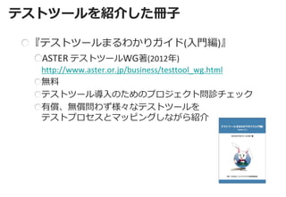 テストツールを紹介した冊子 
『テストツールまるわかりガイド(入門編)』 ASTER テストツールWG著(2012年) http://www.aster.or.jp/business/testtool_wg.html 無料 テストツール導入のためのプロジェクト問診チェック 有償、無償問わず様々なテストツールを テストプロセスとマッピングしながら紹介  