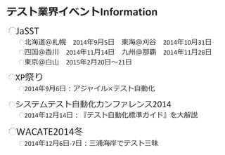 テスト業界イベントInformation 
JaSST 北海道＠札幌 2014年9月5日 東海＠刈谷 2014年10月31日 四国＠香川 2014年11月14日 九州＠那覇 2014年11月28日 東京＠白山 2015年2月20日～21日 
XP祭り 2014年9月6日：アジャイル×テスト自動化 
システムテスト自動化カンファレンス2014 2014年12月14日：『テスト自動化標準ガイド』を大解説 
WACATE2014冬 2014年12月6日-7日：三浦海岸でテスト三昧  