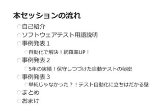 自己紹介 ソフトウェアテスト用語説明 事例発表１ 自動化で解決！網羅率UP！ 事例発表２ 5年の実績！保守しつづけた自動テストの秘密 事例発表３ 単純じゃなかった？！テスト自動化に立ちはだかる壁 まとめ おまけ 
本セッションの流れ  