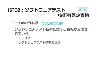 JSTQB：ソフトウェアテスト 技術者認定資格 ISTQBの日本版 http://jstqb.jp/ ソフトウェアテスト技術に関する情報が公開さ れている シラバス ソフトウェアテスト標準用語集  