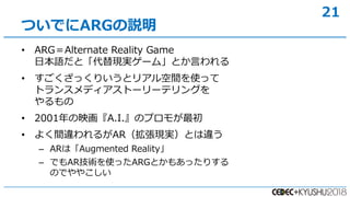 21
? ARGAlternate Reality Game
ձZȡFg`ࡹȤԤ
? äꤤȥꥢgʹä
ȥ󥹥ǥȩ``ƥ󥰤

? 2001ӳA.I.Υץ⤬
? 褯g`뤬ARFgȤ`
C ARϡAugmented Reality
C ǤARgʹäARGȤ⤢äꤹ
ΤǤ䤳
ĤǤARGh
 