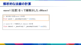 107
解析的な法線の計算 
wave1（位置）を t で偏微分した dWave1 
// 波の高さ（位置）wave1 の計算
float wave1 = _WaveAmplitude1 * sin(t1);
// wave1 を t で偏微分した dWave1 の計算
float dWave1 = _WaveFreq1 * _WaveAmplitude1 * cos(t1);
 