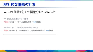 109
解析的な法線の計算 
wave2（位置）を t で偏微分した dWave2 
// 波の高さ（位置）wave2 の計算
float wave2 = _WaveAmplitude2 * sin(t2);
// wave2 を t で偏微分した dWave2 の計算
float dWave2 = _WaveFreq2 * _WaveAmplitude2 * cos(t2);
 