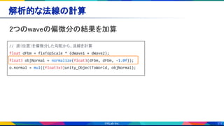 111
解析的な法線の計算 
2つのwaveの偏微分の結果を加算 
// 波（位置）を偏微分した勾配から、法線を計算
float dFbm = fixTopScale * (dWave1 + dWave2);
float3 objNormal = normalize(float3(dFbm, dFbm, -1.0f));
o.normal = mul((float3x3)unity_ObjectToWorld, objNormal);
 