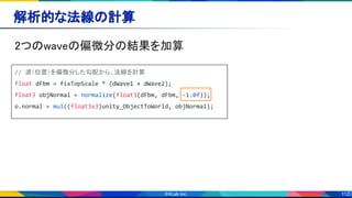 112
解析的な法線の計算 
2つのwaveの偏微分の結果を加算 
// 波（位置）を偏微分した勾配から、法線を計算
float dFbm = fixTopScale * (dWave1 + dWave2);
float3 objNormal = normalize(float3(dFbm, dFbm, -1.0f));
o.normal = mul((float3x3)unity_ObjectToWorld, objNormal);
 