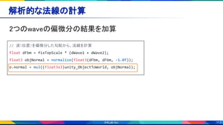 113
解析的な法線の計算 
2つのwaveの偏微分の結果を加算 
// 波（位置）を偏微分した勾配から、法線を計算
float dFbm = fixTopScale * (dWave1 + dWave2);
float3 objNormal = normalize(float3(dFbm, dFbm, -1.0f));
o.normal = mul((float3x3)unity_ObjectToWorld, objNormal);
 