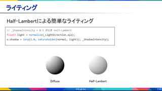 114
ライティング 
Half-Lambertによる簡単なライティング 
// _ShadowIntensity = 0.5 のとき Half-Lambert
float3 light = normalize(_LightDirection.xyz);
o.shadow = lerp(1.0, saturate(dot(normal, light)), _ShadowIntensity);
Diffuse  Half-Lambert 
 