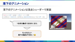 115
落下のアニメーション 
落下のアニメーションは頂点シェーダーで実装 
float a = 2.0f * _DropY - 1.0f;// -1～1 に変換
v.vertex.y = lerp(1.0f, v.vertex.y, pow(saturate(v.uv.y + a), 1.0f - a));
Y座標を数式で直接的に変化
もっともらしい 
落下の動きができた！😄 
 