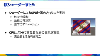 116
旗シェーダーまとめ 
● シェーダーによるGPU計算のみで3つを実装 
○ Meshの変形 
○ 法線の再計算 
○ 落下のアニメーション 
 
● CPUコスト0で高品質な旗の表現を実現 
○ 高品質と低負荷を両立 
 