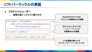 127
ソフトパーティクルの実装 
● フラグメントシェーダー 
○ 深度の差からアルファ値を制御 
float sceneZ = LinearEyeDepth(
SAMPLE_DEPTH_TEXTURE_PROJ(_CameraDepthTexture,
UNITY_PROJ_COORD(i.projPos)));
float partZ = i.projPos.z;
col.a *= clamp(abs(sceneZ - partZ), 0.01, 1.0);
Depthテクスチャの深度
= 床などの不透明Meshの深度
現在のMesh頂点のZ値
= ソフトパーティクルの
半透明Meshの深度
2つの深度の差を計算
深度の差に比例してアルファ値を大きく制御
 