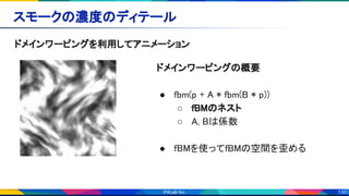 130
スモークの濃度のディテール 
ドメインワーピングを利用してアニメーション 
ドメインワーピングの概要 
 
● fbm(p + A * fbm(B * p)) 
○ fBMのネスト 
○ A, Bは係数 
 
● fBMを使ってfBMの空間を歪める 
 