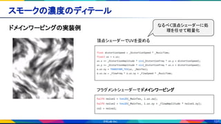 131
スモークの濃度のディテール 
ドメインワーピングの実装例 
float distortionSpeed = _DistortionSpeed * _MusicTime;
float2 uv = v.uv;
uv.x += _DistortionAmplitude * sin(_DistortionFreq * uv.y + distortionSpeed);
uv.y += _DistortionAmplitude * sin(_DistortionFreq * uv.x + distortionSpeed);
o.uv.xy = TRANSFORM_TEX(uv, _MainTex);
o.uv.zw = _FlowFreq * o.uv.xy + _FlowSpeed * _MusicTime;
頂点シェーダーでUVを歪める  
half4 noise1 = tex2D(_MainTex, i.uv.zw);
half4 noise2 = tex2D(_MainTex, i.uv.xy + _FlowAmplitude * noise1.xy);
col = noise2;
フラグメントシェーダーで ドメインワーピング 
なるべく頂点シェーダーに処
理を任せて軽量化
 