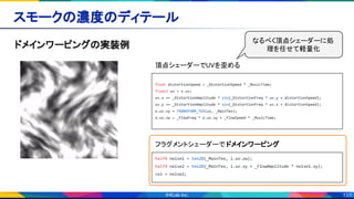 133
スモークの濃度のディテール 
ドメインワーピングの実装例 
float distortionSpeed = _DistortionSpeed * _MusicTime;
float2 uv = v.uv;
uv.x += _DistortionAmplitude * sin(_DistortionFreq * uv.y + distortionSpeed);
uv.y += _DistortionAmplitude * sin(_DistortionFreq * uv.x + distortionSpeed);
o.uv.xy = TRANSFORM_TEX(uv, _MainTex);
o.uv.zw = _FlowFreq * o.uv.xy + _FlowSpeed * _MusicTime;
頂点シェーダーでUVを歪める  
half4 noise1 = tex2D(_MainTex, i.uv.zw);
half4 noise2 = tex2D(_MainTex, i.uv.xy + _FlowAmplitude * noise1.xy);
col = noise2;
フラグメントシェーダーで ドメインワーピング 
なるべく頂点シェーダーに処
理を任せて軽量化
 