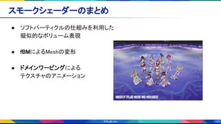134
スモークシェーダーのまとめ 
● ソフトパーティクルの仕組みを利用した 
擬似的なボリューム表現 
 
● fBMによるMeshの変形 
 
● ドメインワーピングによる 
テクスチャのアニメーション 
 