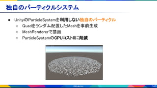 140
独自のパーティクルシステム 
● UnityのParticleSystemを利用しない独自のパーティクル 
○ Quadをランダム配置したMeshを事前生成 
○ MeshRendererで描画 
○ ParticleSystemのCPUコスト0に削減 
 