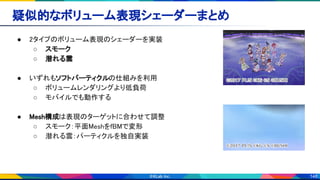 148
疑似的なボリューム表現シェーダーまとめ 
● 2タイプのボリューム表現のシェーダーを実装
 
○ スモーク 
○ 潜れる雲 
 
● いずれもソフトパーティクルの仕組みを利用 
○ ボリュームレンダリングより低負荷
 
○ モバイルでも動作する 
 
● Mesh構成は表現のターゲットに合わせて調整
 
○ スモーク：平面MeshをfBMで変形
 
○ 潜れる雲：パーティクルを独自実装
 
 