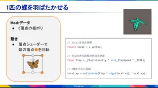 15
1匹の蝶を羽ばたかせる 
Meshデータ 
● 6頂点の板ポリ 
 
動き 
● 頂点シェーダーで 
端の頂点●を回転 
// localは頂点座標
float3 local = v.vertex;
// 羽ばたきの回転の角度を計算
float flap = _FlapIntensity * sin(_FlapSpeed * _TIME);
// Z軸を中心に回転
local.xy = mul(rotate(flap * sign(local.x)), local.xy);
🦋
 
