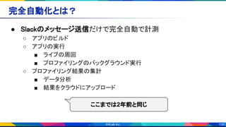 156
完全自動化とは？ 
● Slackのメッセージ送信だけで完全自動で計測 
○ アプリのビルド 
○ アプリの実行 
■ ライブの周回 
■ プロファイリングのバックグラウンド実行 
○ プロファイリング結果の集計 
■ データ分析 
■ 結果をクラウドにアップロード 
ここまでは2年前と同じ
 