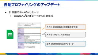 158
自動プロファイリングのアップデート 
● 計測用のSlackのメッセージ 
○ Googleスプレッドシートから自動生成 
入力①：計測楽曲の ID（複数指定可能）
入力②：3Dライブの品質設定
出力：計測用のSlackのメッセージ
 