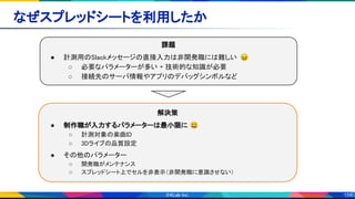 159
なぜスプレッドシートを利用したか 
課題 
● 計測用のSlackメッセージの直接入力は非開発職には難しい 😖 
○ 必要なパラメーターが多い + 技術的な知識が必要  
○ 接続先のサーバ情報やアプリのデバッグシンボルなど  
解決策 
● 制作職が入力するパラメーターは最小限に 😃 
○ 計測対象の楽曲ID 
○ 3Dライブの品質設定 
● その他のパラメーター  
○ 開発職がメンテナンス 
○ スプレッドシート上でセルを非表示（非開発職に意識させない） 
 
