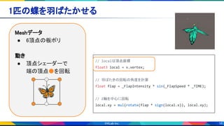 16
1匹の蝶を羽ばたかせる 
Meshデータ 
● 6頂点の板ポリ 
 
動き 
● 頂点シェーダーで 
端の頂点●を回転 
// localは頂点座標
float3 local = v.vertex;
// 羽ばたきの回転の角度を計算
float flap = _FlapIntensity * sin(_FlapSpeed * _TIME);
// Z軸を中心に回転
local.xy = mul(rotate(flap * sign(local.x)), local.xy);
🦋
 