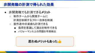 160
非開発職の計測で得られた効果 
● 非開発職でも計測できるメリット 
○ 制作チームから開発チームに 
計測を依頼するフロー自体を削減 
○ 製作途中の楽曲も計測できる 
■ 負荷を意識して演出を制作できる 
■ パフォーマンス上の問題を早期検出 
思わぬメリットもあった👍 
 