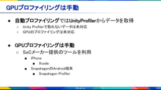 162
GPUプロファイリングは手動 
● 自動プロファイリングではUnityProfilerからデータを取得 
○ Unity Profilerで取れないデータは未対応 
○ GPUのプロファイリングは未対応 
 
● GPUプロファイリングは手動 
○ SoCメーカー提供のツールを利用 
■ iPhone 
■ Xcode 
■ SnapdragonのAndroid端末 
■ Snapdragon Profiler 
 