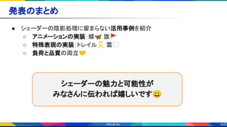 163
発表のまとめ 
● シェーダーの陰影処理に留まらない活用事例を紹介 
○ アニメーションの実装：蝶🦋 旗🚩 
○ 特殊表現の実装：トレイル🎗 雲💭 
○ 負荷と品質の両立🤝 
シェーダーの魅力と可能性が 
みなさんに伝われば嬉しいです😀 
 