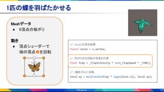 17
1匹の蝶を羽ばたかせる 
Meshデータ 
● 6頂点の板ポリ 
 
動き 
● 頂点シェーダーで 
端の頂点●を回転 
// localは頂点座標
float3 local = v.vertex;
// 羽ばたきの回転の角度を計算
float flap = _FlapIntensity * sin(_FlapSpeed * _TIME);
// Z軸を中心に回転
local.xy = mul(rotate(flap * sign(local.x)), local.xy);
🦋
 