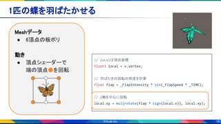 18
1匹の蝶を羽ばたかせる 
Meshデータ 
● 6頂点の板ポリ 
 
動き 
● 頂点シェーダーで 
端の頂点●を回転 
🦋
// localは頂点座標
float3 local = v.vertex;
// 羽ばたきの回転の角度を計算
float flap = _FlapIntensity * sin(_FlapSpeed * _TIME);
// Z軸を中心に回転
local.xy = mul(rotate(flap * sign(local.x)), local.xy);
 