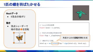19
1匹の蝶を羽ばたかせる 
Meshデータ 
● 6頂点の板ポリ 
 
動き 
● 頂点シェーダーで 
端の頂点●を回転 
🦋
// localは頂点座標
float3 local = v.vertex;
// 羽ばたきの回転の角度を計算
float flap = _FlapIntensity * sin(_FlapSpeed * _TIME);
// Z軸を中心に回転
local.xy = mul(rotate(flap * sign(local.x)), local.xy);
角度から2Dの回転行列を生成
 