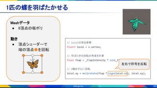 20
1匹の蝶を羽ばたかせる 
Meshデータ 
● 6頂点の板ポリ 
 
動き 
● 頂点シェーダーで 
端の頂点●を回転 
🦋
// localは頂点座標
float3 local = v.vertex;
// 羽ばたきの回転の角度を計算
float flap = _FlapIntensity * sin(_FlapSpeed * _TIME);
// Z軸を中心に回転
local.xy = mul(rotate(flap * sign(local.x)), local.xy);
左右で符号を反転
 