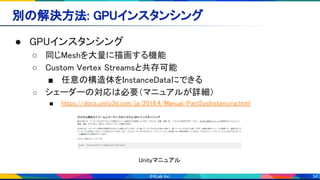 34
別の解決方法: GPUインスタンシング 
● GPUインスタンシング 
○ 同じMeshを大量に描画する機能 
○ Custom Vertex Streamsと共存可能 
■ 任意の構造体をInstanceDataにできる 
○ シェーダーの対応は必要（マニュアルが詳細） 
■ https://docs.unity3d.com/ja/2018.4/Manual/PartSysInstancing.html 
Unityマニュアル 
 