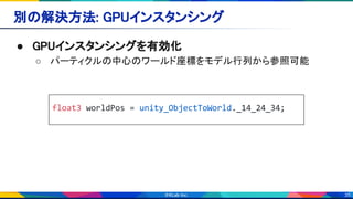 35
別の解決方法: GPUインスタンシング 
● GPUインスタンシングを有効化 
○ パーティクルの中心のワールド座標をモデル行列から参照可能 
float3 worldPos = unity_ObjectToWorld._14_24_34;
 